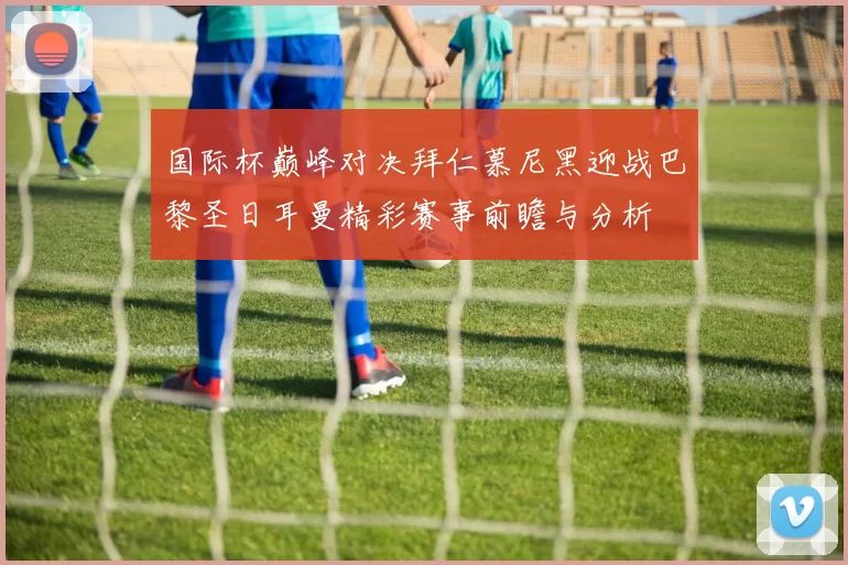 国际杯巅峰对决拜仁慕尼黑迎战巴黎圣日耳曼精彩赛事前瞻与分析