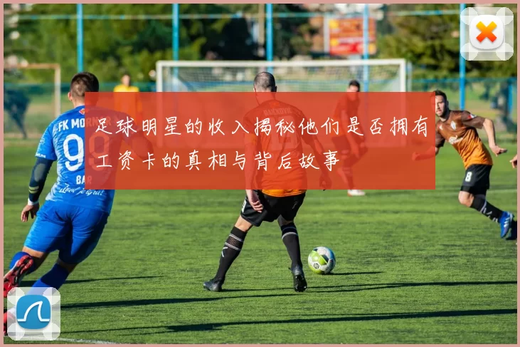 足球明星的收入揭秘他们是否拥有工资卡的真相与背后故事