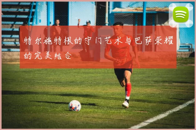 特尔施特根的守门艺术与巴萨荣耀的完美结合