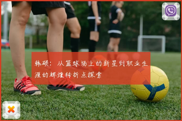 韩硕：从篮球场上的新星到职业生涯的辉煌转折点探索