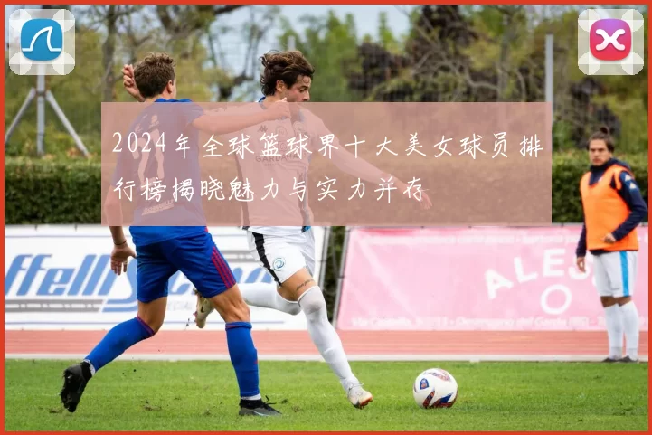 2024年全球篮球界十大美女球员排行榜揭晓魅力与实力并存