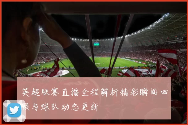 英超联赛直播全程解析精彩瞬间回顾与球队动态更新