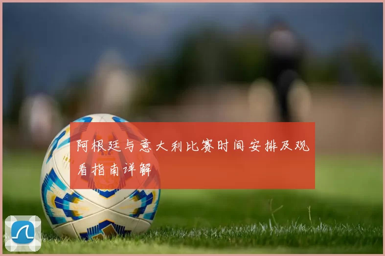 阿根廷与意大利比赛时间安排及观看指南详解